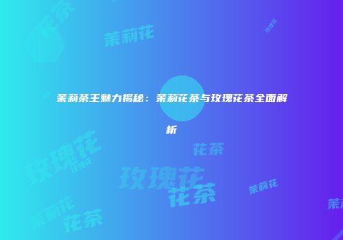 茉莉茶王魅力揭秘：茉莉花茶与玫瑰花茶全面解析