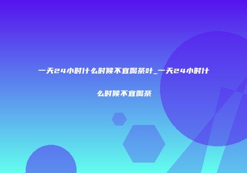一天24小时什么时候不宜喝茶叶_一天24小时什么时候不宜喝茶