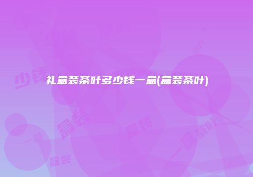 礼盒装茶叶多少钱一盒(盒装茶叶)