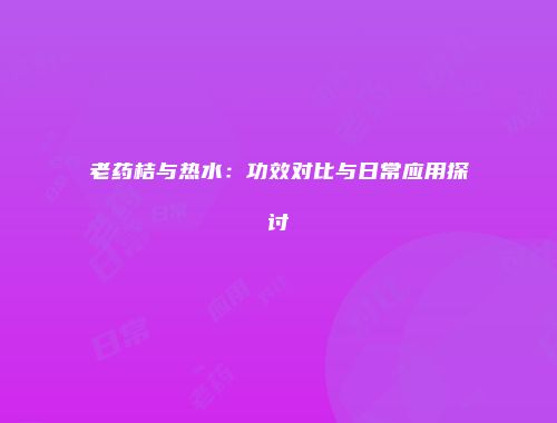 老药桔与热水：功效对比与日常应用探讨