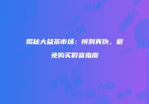 揭秘大益茶市场：辨别真伪，避免购买假货指南