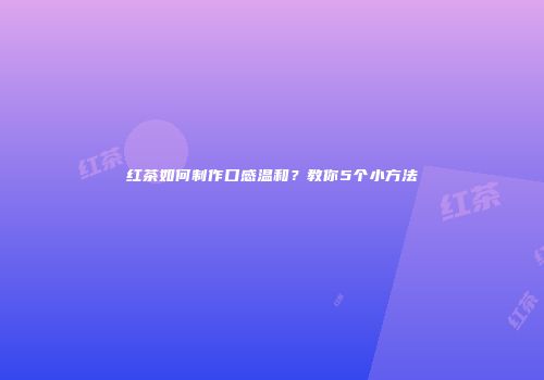 红茶如何制作口感温和？教你5个小方法