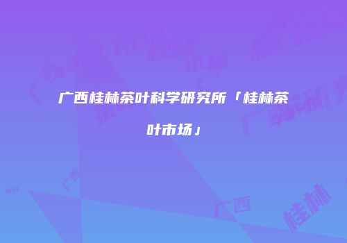广西桂林茶叶科学研究所「桂林茶叶市场」