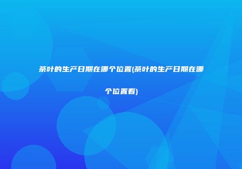 茶叶的生产日期在哪个位置(茶叶的生产日期在哪个位置看)