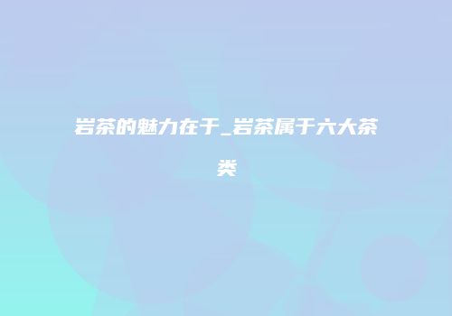 岩茶的魅力在于_岩茶属于六大茶类