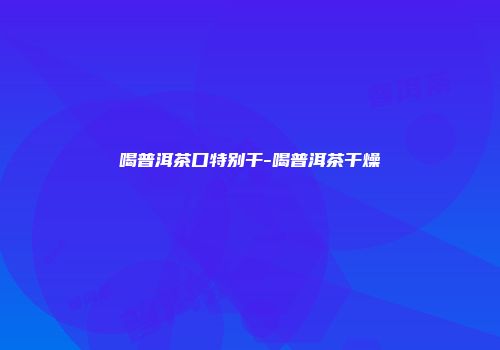 喝普洱茶口特别干-喝普洱茶干燥