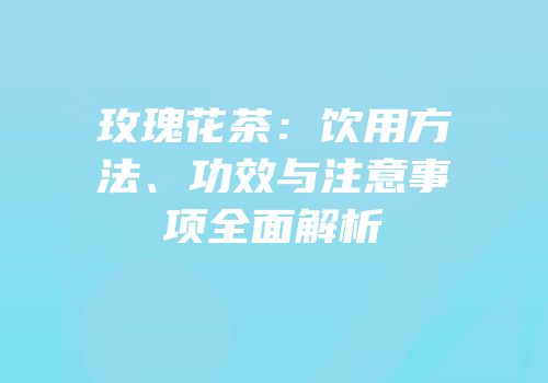 玫瑰花茶：饮用方法、功效与注意事项全面解析