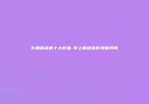 长期喝茶的十大好处-早上喝绿茶对身体好吗