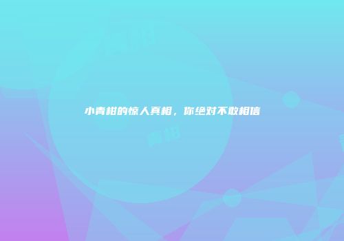 小青柑的惊人真相，你绝对不敢相信
