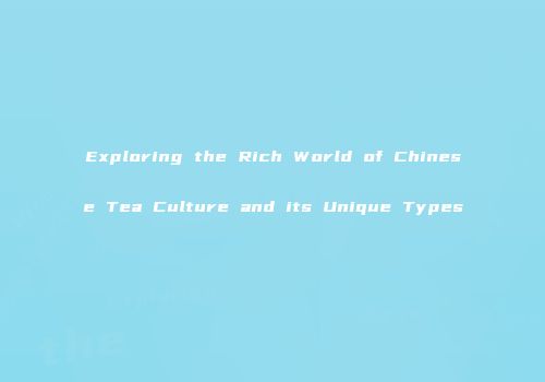 Exploring the Rich World of Chinese Tea Culture and its Unique Types