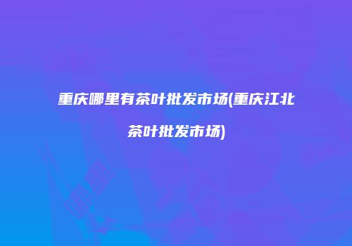 重庆哪里有茶叶批发市场(重庆江北茶叶批发市场)