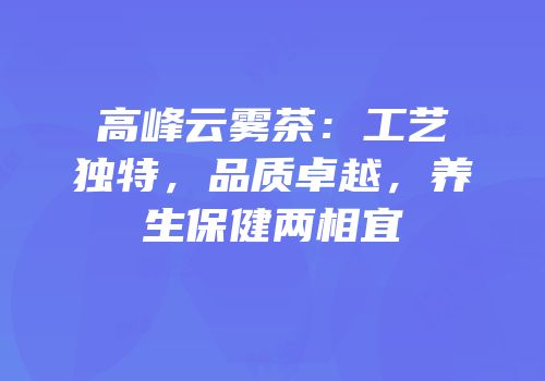高峰云雾茶：工艺独特，品质卓越，养生保健两相宜