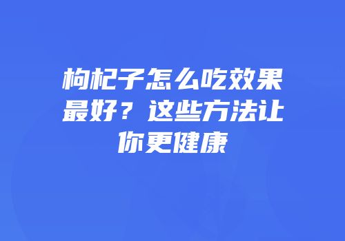 枸杞子怎么吃效果最好？这些方法让你更健康