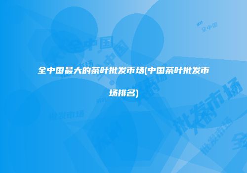 全中国最大的茶叶批发市场(中国茶叶批发市场排名)