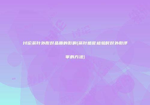讨论茶叶外形对品质的影响(茶叶感官检验时对外形评审的方法)