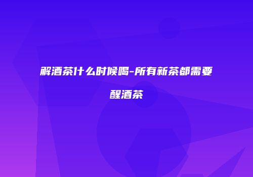 解酒茶什么时候喝-所有新茶都需要醒酒茶