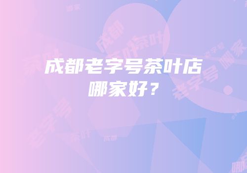 成都老字号茶叶店哪家好？