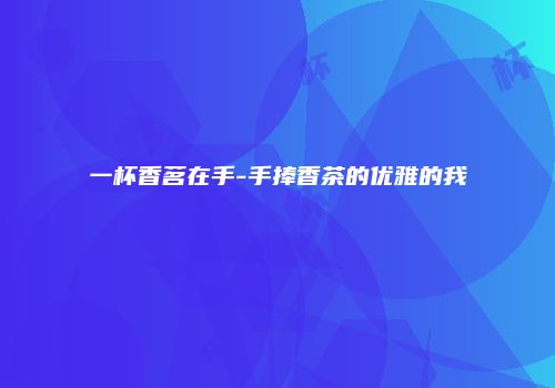 一杯香茗在手-手捧香茶的优雅的我