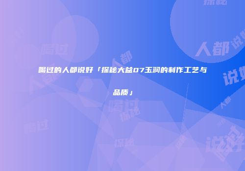 喝过的人都说好「探秘大益07玉润的制作工艺与品质」