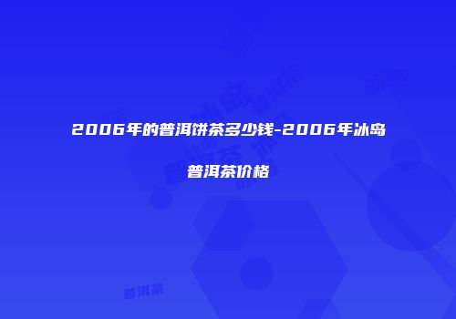2006年的普洱饼茶多少钱-2006年冰岛普洱茶价格
