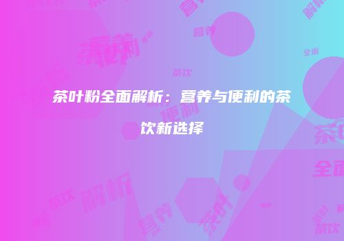 茶叶粉全面解析：营养与便利的茶饮新选择