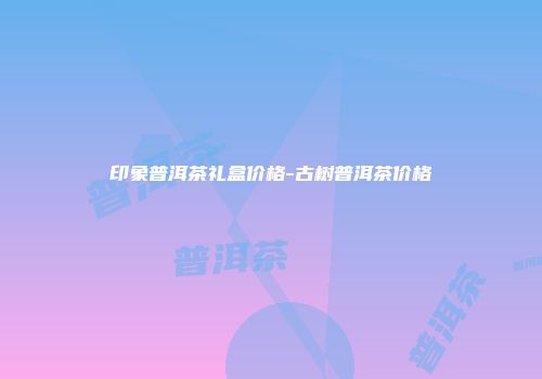 印象普洱茶礼盒价格-古树普洱茶价格