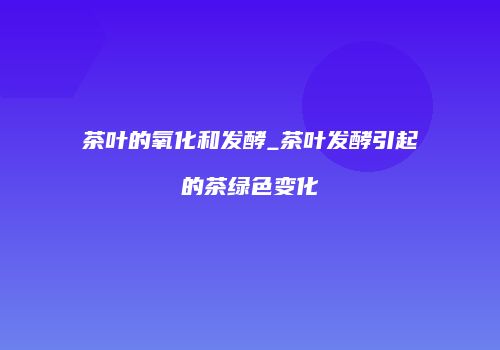 茶叶的氧化和发酵_茶叶发酵引起的茶绿色变化