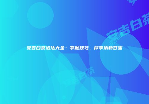 安吉白茶泡法大全：掌握技巧，尽享清新甘甜
