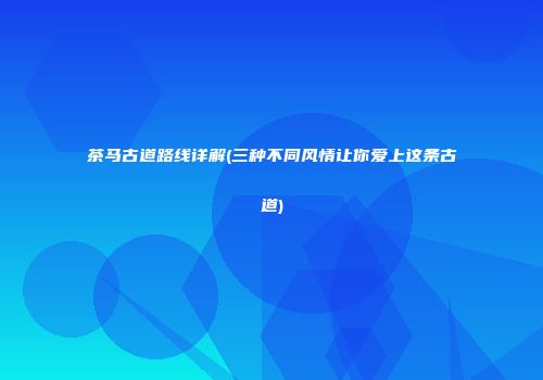 茶马古道路线详解(三种不同风情让你爱上这条古道)