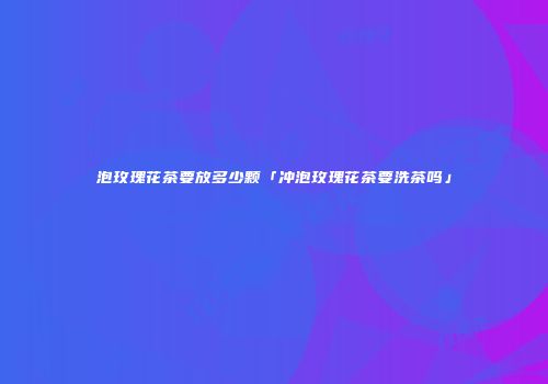 泡玫瑰花茶要放多少颗「冲泡玫瑰花茶要洗茶吗」