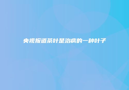 央视报道茶叶是治病的一种叶子