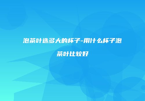 泡茶叶选多大的杯子-用什么杯子泡茶叶比较好