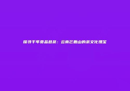 探寻千年贡品县茶：云南芒鹿山的茶文化瑰宝