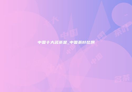中国十大名茶是_中国茶叶比例
