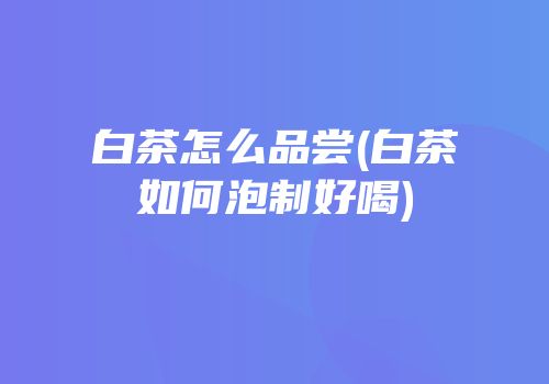 白茶怎么品尝(白茶如何泡制好喝)