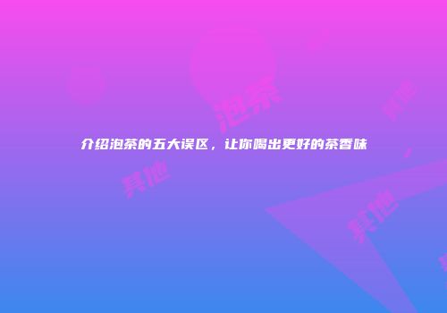 介绍泡茶的五大误区，让你喝出更好的茶香味