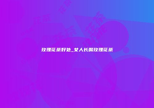 玫瑰花茶好处_女人长喝玫瑰花茶