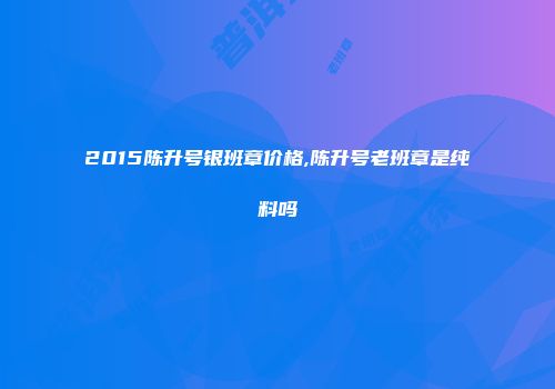 2015陈升号银班章价格,陈升号老班章是纯料吗