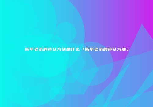 陈年老茶的辨认方法是什么「陈年老茶的辨认方法」