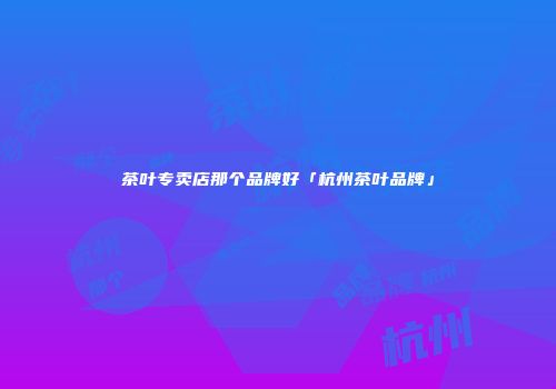 茶叶专卖店那个品牌好「杭州茶叶品牌」