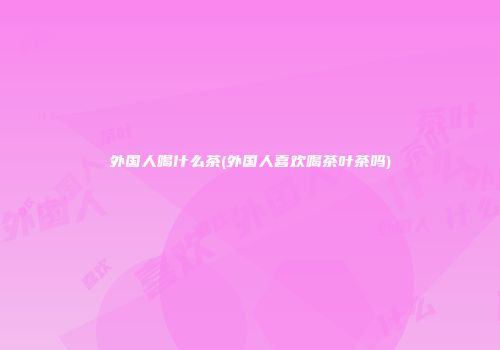 外国人喝什么茶(外国人喜欢喝茶叶茶吗)