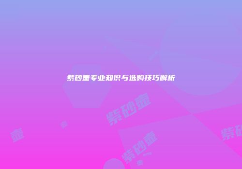 紫砂壶专业知识与选购技巧解析