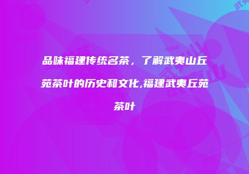 品味福建传统名茶，了解武夷山丘苑茶叶的历史和文化,福建武夷丘苑茶叶