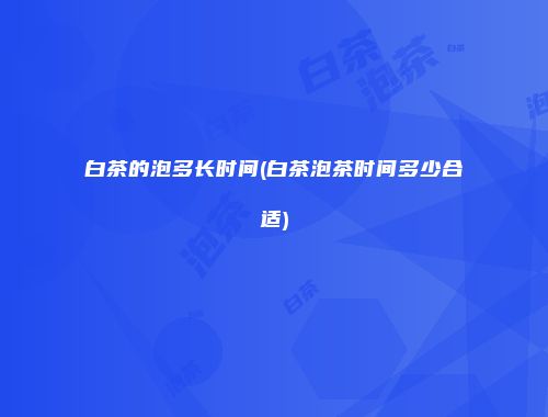 白茶的泡多长时间(白茶泡茶时间多少合适)