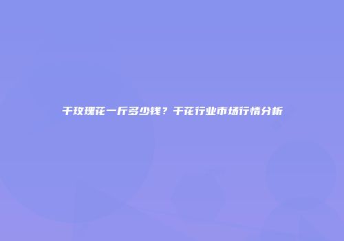 干玫瑰花一斤多少钱？干花行业市场行情分析