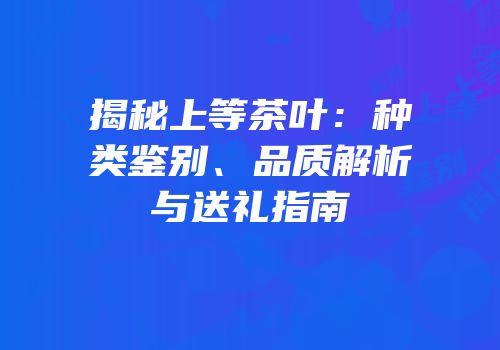 揭秘上等茶叶：种类鉴别、品质解析与送礼指南