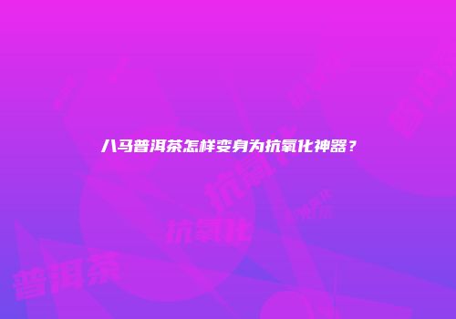 八马普洱茶怎样变身为抗氧化神器？