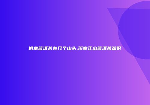 班章普洱茶有几个山头,班章正山普洱茶知识