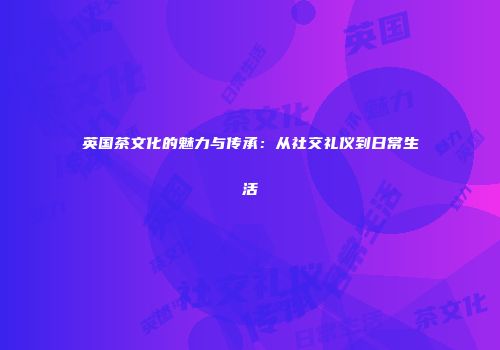 英国茶文化的魅力与传承：从社交礼仪到日常生活