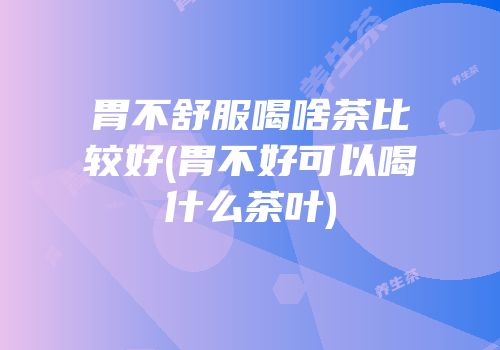 胃不舒服喝啥茶比较好(胃不好可以喝什么茶叶)